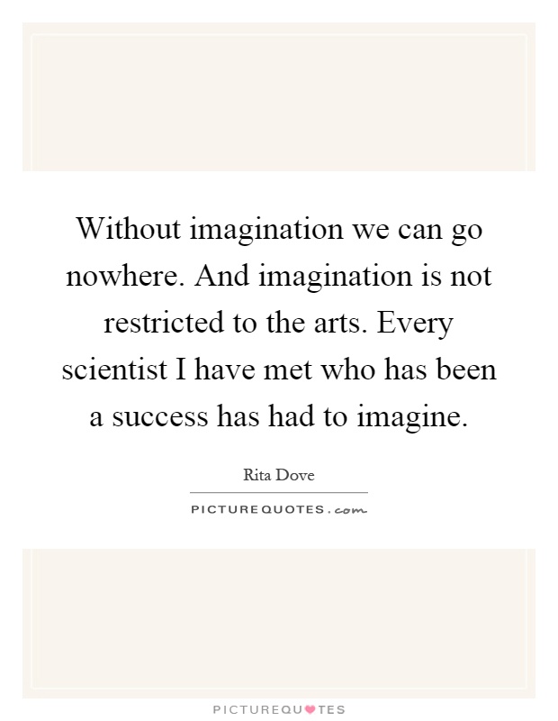 Without imagination we can go nowhere. And imagination is not restricted to the arts. Every scientist I have met who has been a success has had to imagine Picture Quote #1