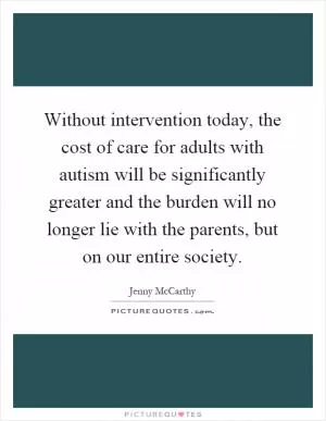 Without intervention today, the cost of care for adults with autism will be significantly greater and the burden will no longer lie with the parents, but on our entire society Picture Quote #1