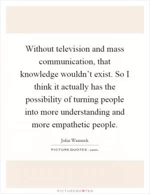 Without television and mass communication, that knowledge wouldn’t exist. So I think it actually has the possibility of turning people into more understanding and more empathetic people Picture Quote #1