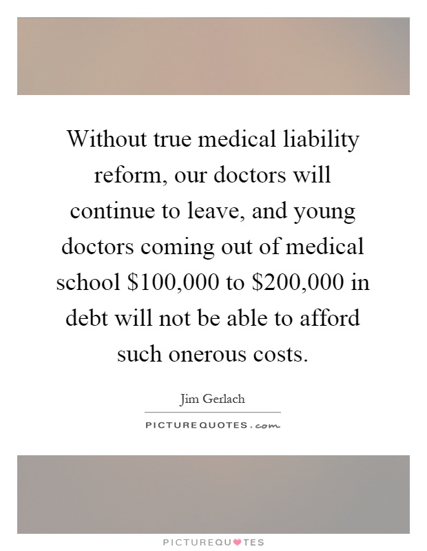 Without true medical liability reform, our doctors will continue to leave, and young doctors coming out of medical school $100,000 to $200,000 in debt will not be able to afford such onerous costs Picture Quote #1