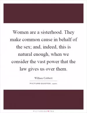 Women are a sisterhood. They make common cause in behalf of the sex; and, indeed, this is natural enough, when we consider the vast power that the law gives us over them Picture Quote #1