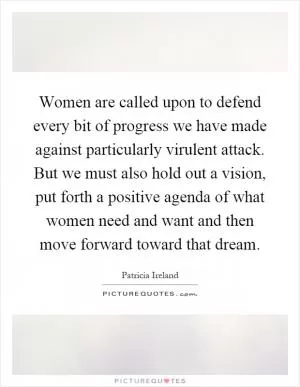 Women are called upon to defend every bit of progress we have made against particularly virulent attack. But we must also hold out a vision, put forth a positive agenda of what women need and want and then move forward toward that dream Picture Quote #1