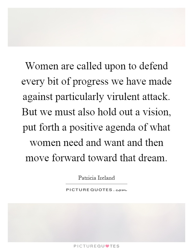 Women are called upon to defend every bit of progress we have made against particularly virulent attack. But we must also hold out a vision, put forth a positive agenda of what women need and want and then move forward toward that dream Picture Quote #1