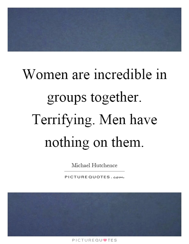 Women are incredible in groups together. Terrifying. Men have nothing on them Picture Quote #1