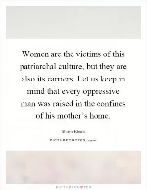 Women are the victims of this patriarchal culture, but they are also its carriers. Let us keep in mind that every oppressive man was raised in the confines of his mother’s home Picture Quote #1