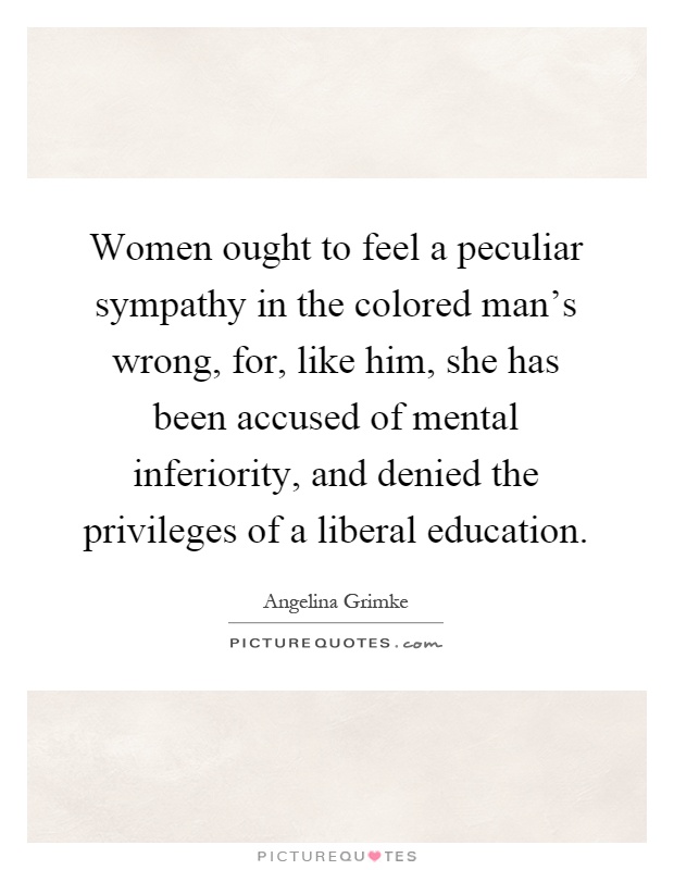 Women ought to feel a peculiar sympathy in the colored man's wrong, for, like him, she has been accused of mental inferiority, and denied the privileges of a liberal education Picture Quote #1