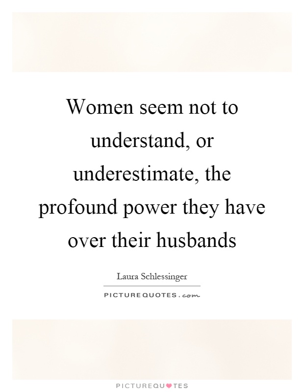 Women seem not to understand, or underestimate, the profound power they have over their husbands Picture Quote #1