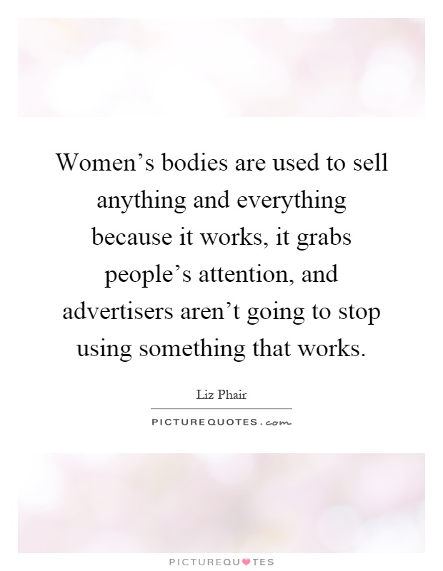 Women's bodies are used to sell anything and everything because it works, it grabs people's attention, and advertisers aren't going to stop using something that works Picture Quote #1