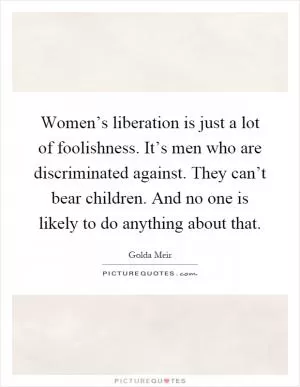 Women’s liberation is just a lot of foolishness. It’s men who are discriminated against. They can’t bear children. And no one is likely to do anything about that Picture Quote #1