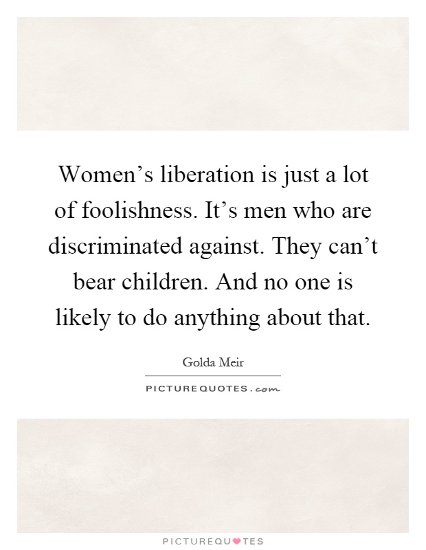 Women's liberation is just a lot of foolishness. It's men who are discriminated against. They can't bear children. And no one is likely to do anything about that Picture Quote #1