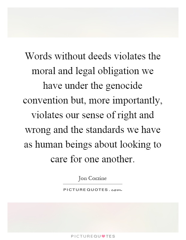 Words without deeds violates the moral and legal obligation we have under the genocide convention but, more importantly, violates our sense of right and wrong and the standards we have as human beings about looking to care for one another Picture Quote #1