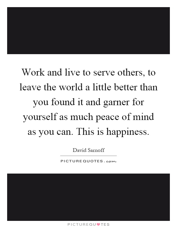 Work and live to serve others, to leave the world a little better than you found it and garner for yourself as much peace of mind as you can. This is happiness Picture Quote #1