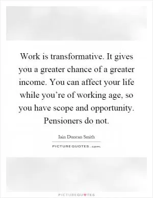 Work is transformative. It gives you a greater chance of a greater income. You can affect your life while you’re of working age, so you have scope and opportunity. Pensioners do not Picture Quote #1