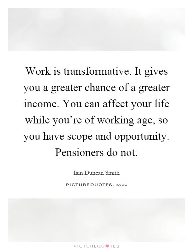 Work is transformative. It gives you a greater chance of a greater income. You can affect your life while you're of working age, so you have scope and opportunity. Pensioners do not Picture Quote #1