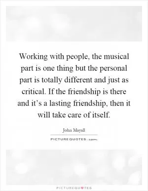 Working with people, the musical part is one thing but the personal part is totally different and just as critical. If the friendship is there and it’s a lasting friendship, then it will take care of itself Picture Quote #1