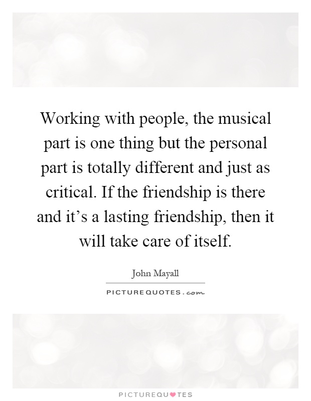 Working with people, the musical part is one thing but the personal part is totally different and just as critical. If the friendship is there and it's a lasting friendship, then it will take care of itself Picture Quote #1