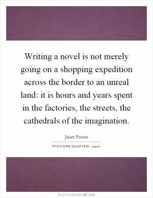 Writing a novel is not merely going on a shopping expedition across the border to an unreal land: it is hours and years spent in the factories, the streets, the cathedrals of the imagination Picture Quote #1