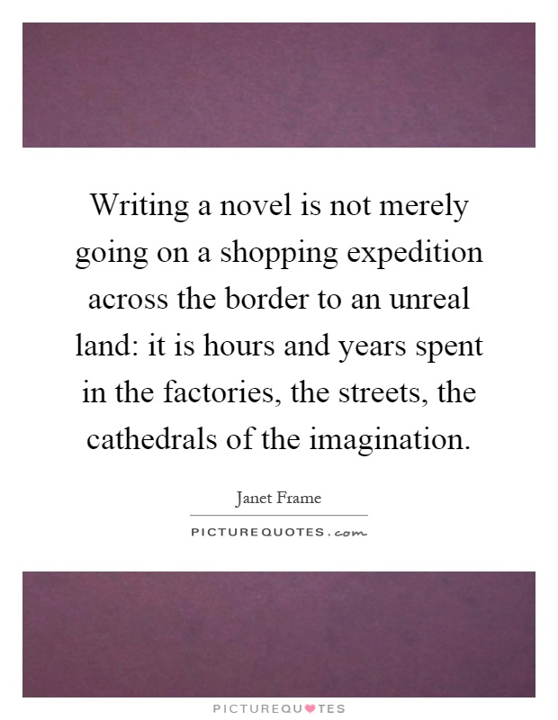 Writing a novel is not merely going on a shopping expedition across the border to an unreal land: it is hours and years spent in the factories, the streets, the cathedrals of the imagination Picture Quote #1