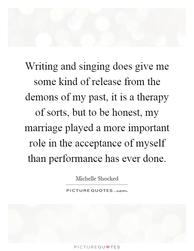Writing and singing does give me some kind of release from the demons of my past, it is a therapy of sorts, but to be honest, my marriage played a more important role in the acceptance of myself than performance has ever done Picture Quote #1