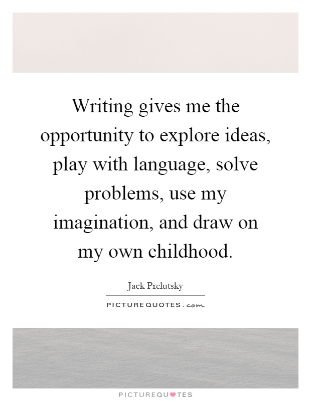 Writing gives me the opportunity to explore ideas, play with language, solve problems, use my imagination, and draw on my own childhood Picture Quote #1