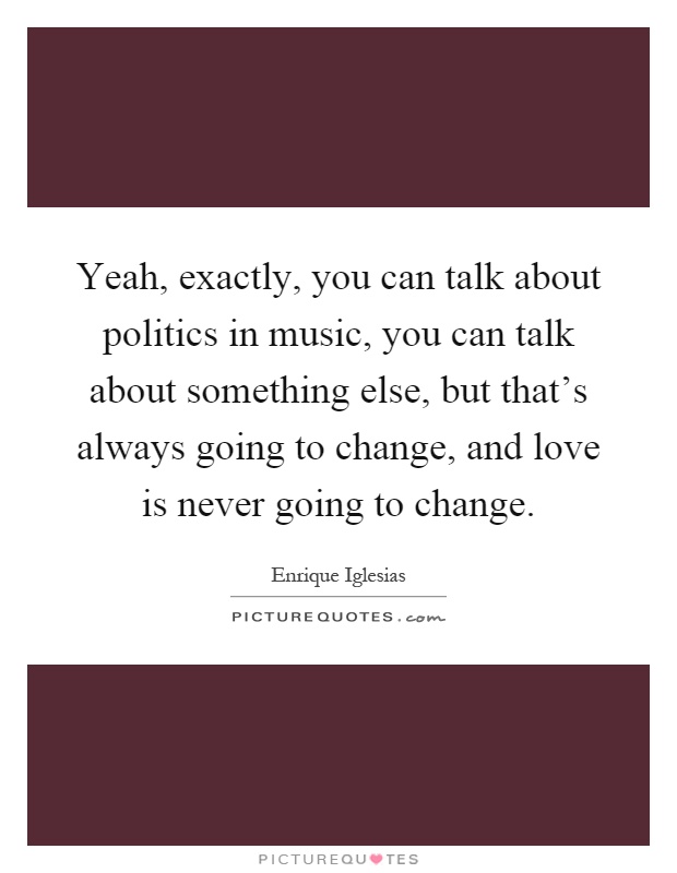 Yeah, exactly, you can talk about politics in music, you can talk about something else, but that's always going to change, and love is never going to change Picture Quote #1