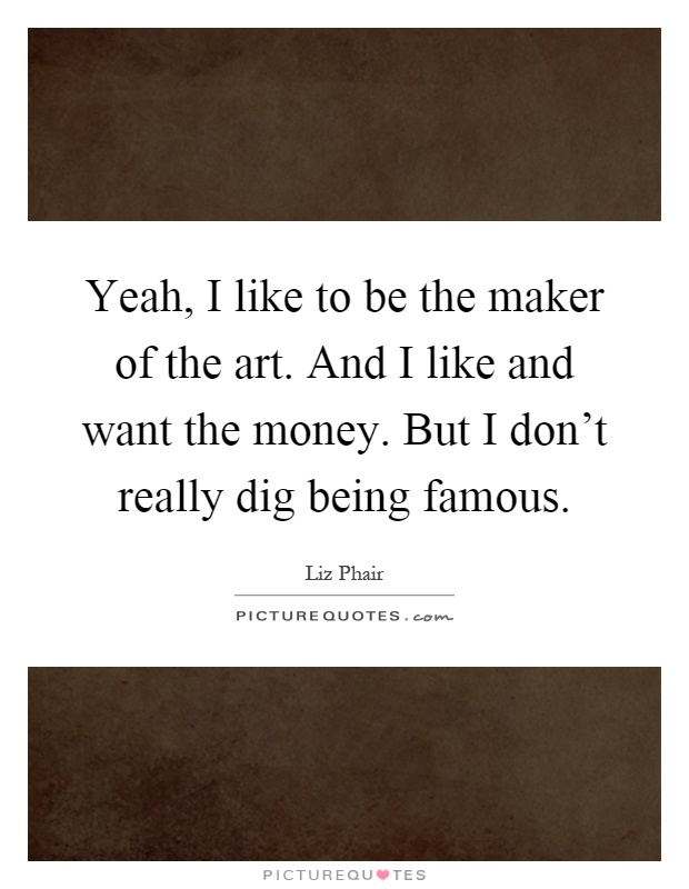 Yeah, I like to be the maker of the art. And I like and want the money. But I don't really dig being famous Picture Quote #1