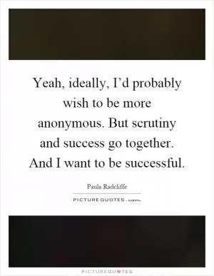 Yeah, ideally, I’d probably wish to be more anonymous. But scrutiny and success go together. And I want to be successful Picture Quote #1
