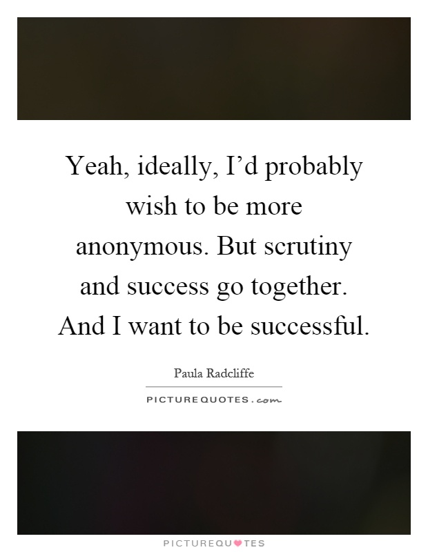 Yeah, ideally, I'd probably wish to be more anonymous. But scrutiny and success go together. And I want to be successful Picture Quote #1