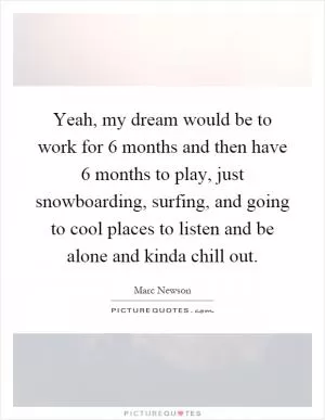 Yeah, my dream would be to work for 6 months and then have 6 months to play, just snowboarding, surfing, and going to cool places to listen and be alone and kinda chill out Picture Quote #1
