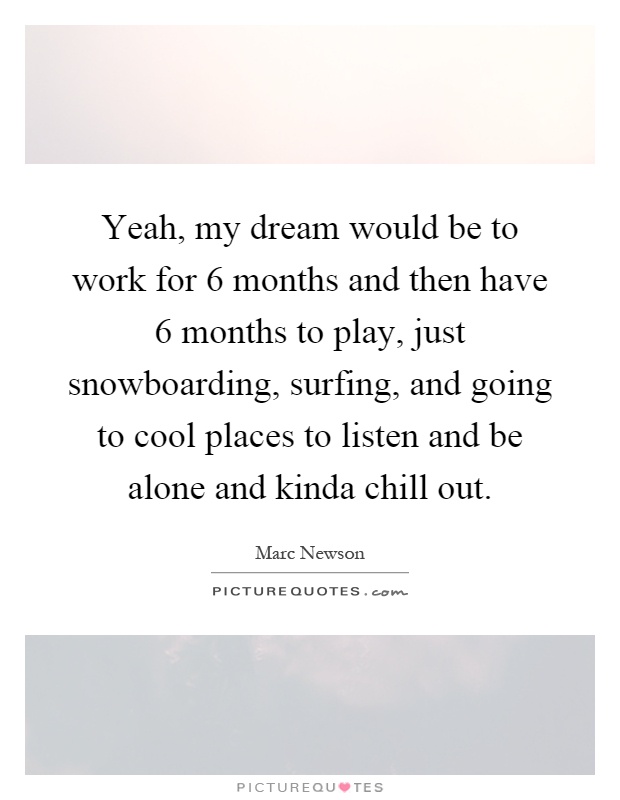 Yeah, my dream would be to work for 6 months and then have 6 months to play, just snowboarding, surfing, and going to cool places to listen and be alone and kinda chill out Picture Quote #1