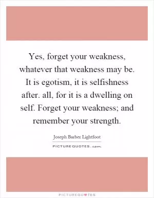 Yes, forget your weakness, whatever that weakness may be. It is egotism, it is selfishness after. all, for it is a dwelling on self. Forget your weakness; and remember your strength Picture Quote #1
