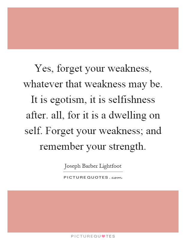 Yes, forget your weakness, whatever that weakness may be. It is egotism, it is selfishness after. all, for it is a dwelling on self. Forget your weakness; and remember your strength Picture Quote #1