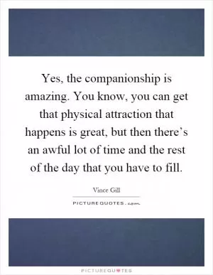 Yes, the companionship is amazing. You know, you can get that physical attraction that happens is great, but then there’s an awful lot of time and the rest of the day that you have to fill Picture Quote #1