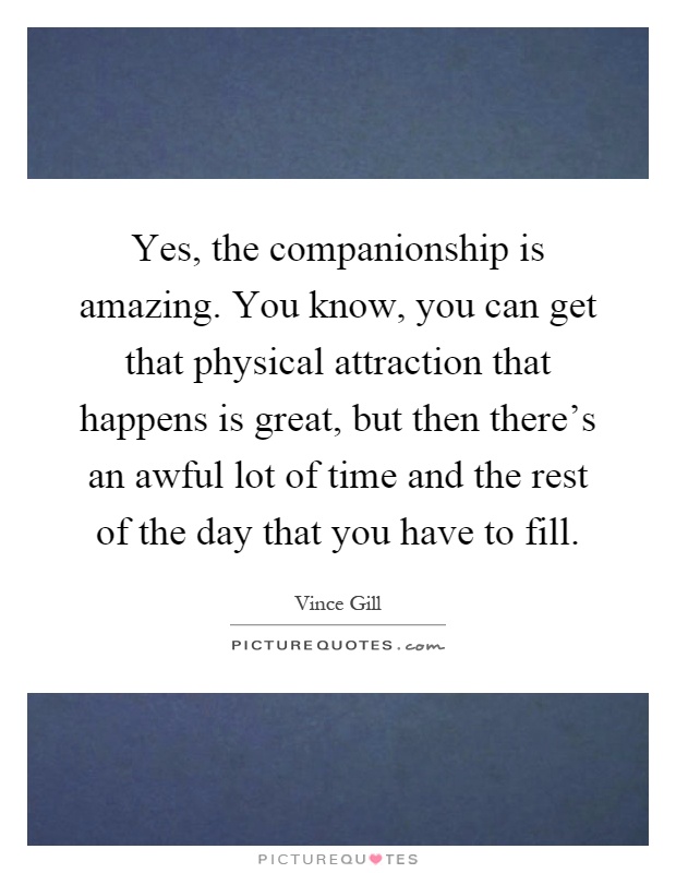 Yes, the companionship is amazing. You know, you can get that physical attraction that happens is great, but then there's an awful lot of time and the rest of the day that you have to fill Picture Quote #1