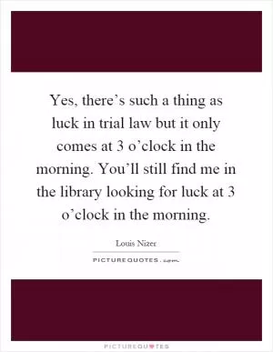 Yes, there’s such a thing as luck in trial law but it only comes at 3 o’clock in the morning. You’ll still find me in the library looking for luck at 3 o’clock in the morning Picture Quote #1