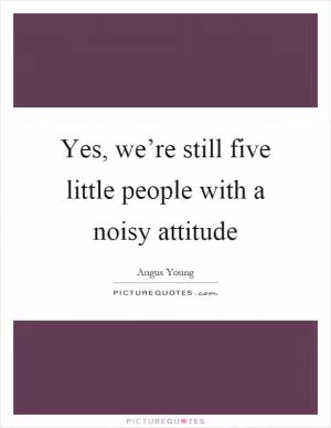 Yes, we’re still five little people with a noisy attitude Picture Quote #1