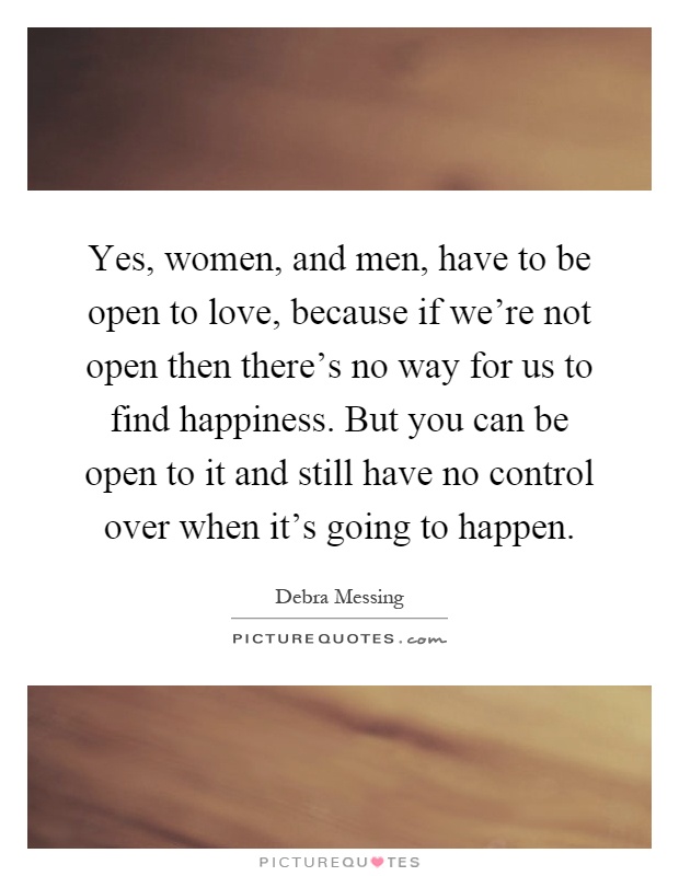 Yes, women, and men, have to be open to love, because if we're not open then there's no way for us to find happiness. But you can be open to it and still have no control over when it's going to happen Picture Quote #1