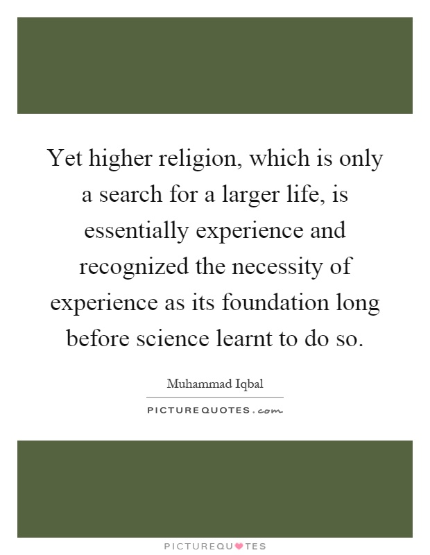 Yet higher religion, which is only a search for a larger life, is essentially experience and recognized the necessity of experience as its foundation long before science learnt to do so Picture Quote #1