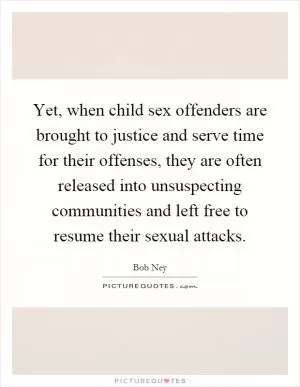 Yet, when child sex offenders are brought to justice and serve time for their offenses, they are often released into unsuspecting communities and left free to resume their sexual attacks Picture Quote #1