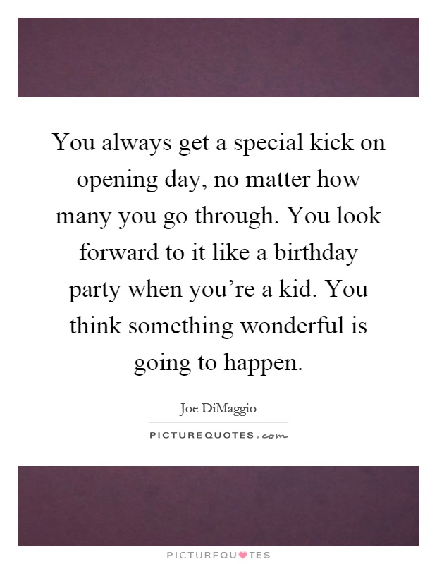 You always get a special kick on opening day, no matter how many you go through. You look forward to it like a birthday party when you're a kid. You think something wonderful is going to happen Picture Quote #1