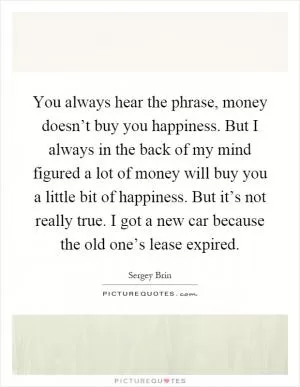 You always hear the phrase, money doesn’t buy you happiness. But I always in the back of my mind figured a lot of money will buy you a little bit of happiness. But it’s not really true. I got a new car because the old one’s lease expired Picture Quote #1