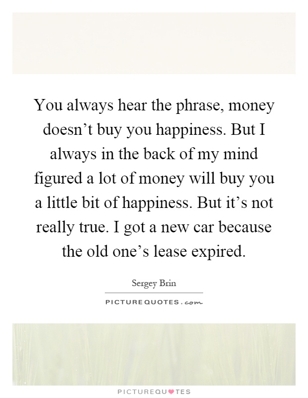 You always hear the phrase, money doesn't buy you happiness. But I always in the back of my mind figured a lot of money will buy you a little bit of happiness. But it's not really true. I got a new car because the old one's lease expired Picture Quote #1
