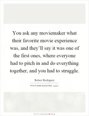 You ask any moviemaker what their favorite movie experience was, and they’ll say it was one of the first ones, where everyone had to pitch in and do everything together, and you had to struggle Picture Quote #1