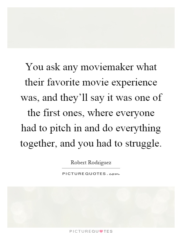 You ask any moviemaker what their favorite movie experience was, and they'll say it was one of the first ones, where everyone had to pitch in and do everything together, and you had to struggle Picture Quote #1