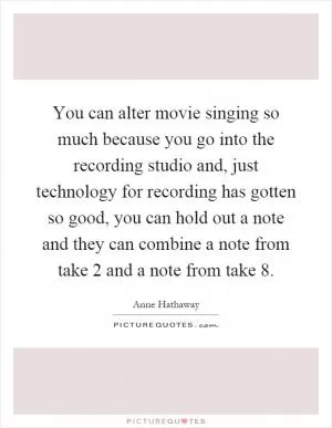 You can alter movie singing so much because you go into the recording studio and, just technology for recording has gotten so good, you can hold out a note and they can combine a note from take 2 and a note from take 8 Picture Quote #1