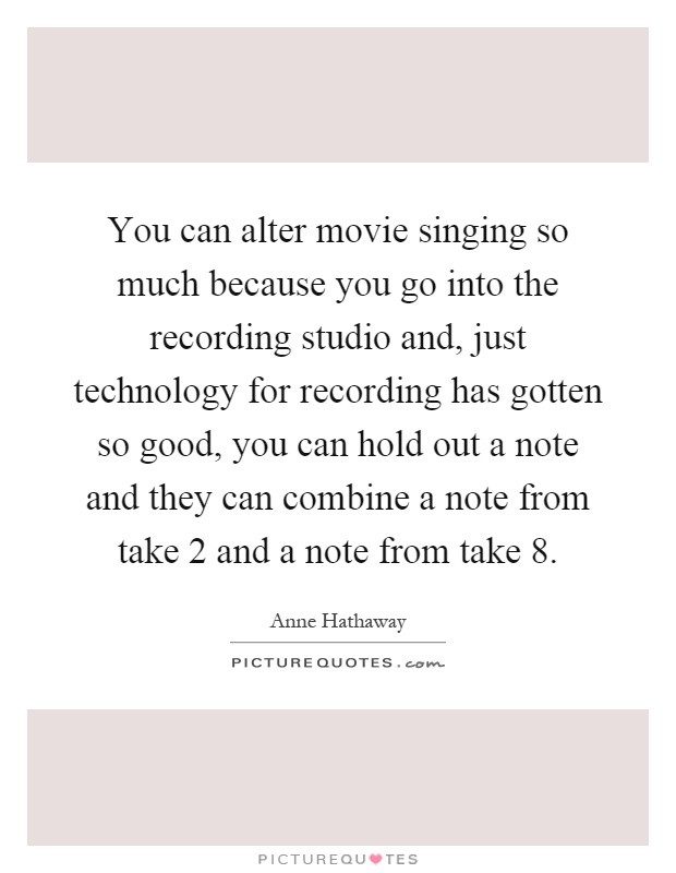 You can alter movie singing so much because you go into the recording studio and, just technology for recording has gotten so good, you can hold out a note and they can combine a note from take 2 and a note from take 8 Picture Quote #1