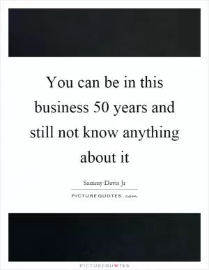 You can be in this business 50 years and still not know anything about it Picture Quote #1