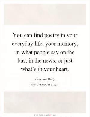 You can find poetry in your everyday life, your memory, in what people say on the bus, in the news, or just what’s in your heart Picture Quote #1