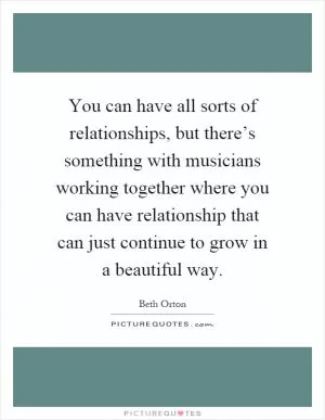 You can have all sorts of relationships, but there’s something with musicians working together where you can have relationship that can just continue to grow in a beautiful way Picture Quote #1