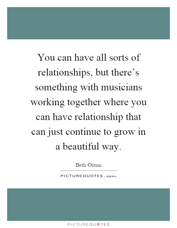 You can have all sorts of relationships, but there's something with musicians working together where you can have relationship that can just continue to grow in a beautiful way Picture Quote #1